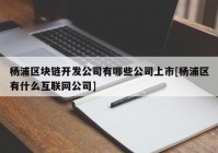 杨浦区块链开发公司有哪些公司上市[杨浦区有什么互联网公司]